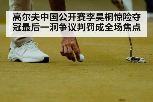高尔夫中国公开赛李昊桐惊险夺冠最后一洞争议判罚成全场焦点
